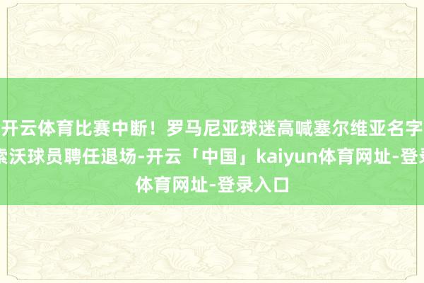 开云体育比赛中断！罗马尼亚球迷高喊塞尔维亚名字，科索沃球员聘任退场-开云「中国」kaiyun体育网址-登录入口