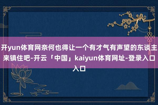 开yun体育网奈何也得让一个有才气有声望的东谈主来镇住吧-开云「中国」kaiyun体育网址-登录入口