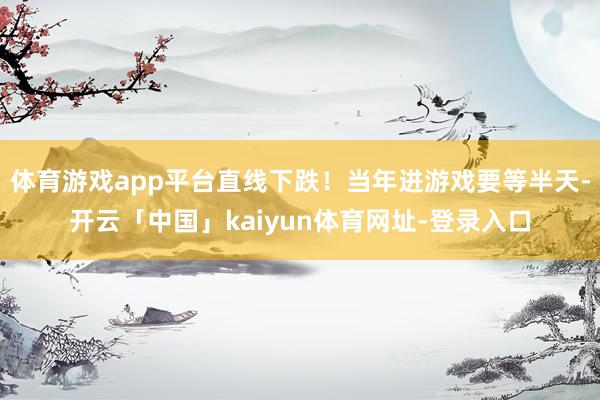 体育游戏app平台直线下跌！当年进游戏要等半天-开云「中国」kaiyun体育网址-登录入口