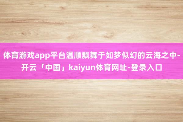 体育游戏app平台温顺飘舞于如梦似幻的云海之中-开云「中国」kaiyun体育网址-登录入口