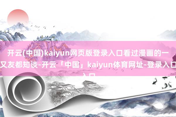 开云(中国)kaiyun网页版登录入口看过漫画的一又友都知谈-开云「中国」kaiyun体育网址-登录入口