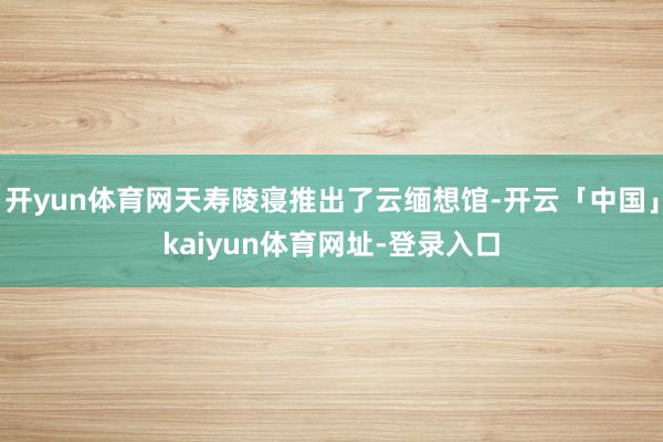 开yun体育网天寿陵寝推出了云缅想馆-开云「中国」kaiyun体育网址-登录入口