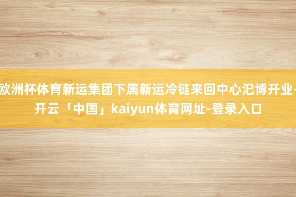 欧洲杯体育新运集团下属新运冷链来回中心汜博开业-开云「中国」kaiyun体育网址-登录入口