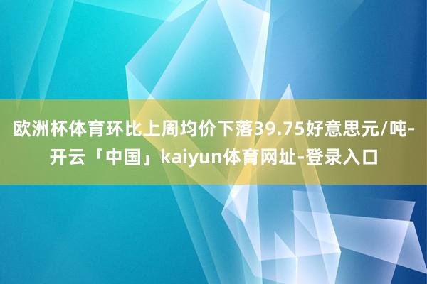 欧洲杯体育环比上周均价下落39.75好意思元/吨-开云「中国」kaiyun体育网址-登录入口