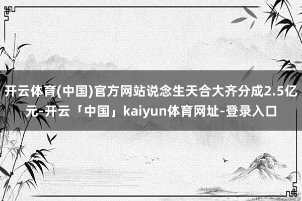 开云体育(中国)官方网站说念生天合大齐分成2.5亿元-开云「中国」kaiyun体育网址-登录入口