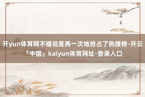 开yun体育网不错说是再一次地抢占了热搜榜-开云「中国」kaiyun体育网址-登录入口