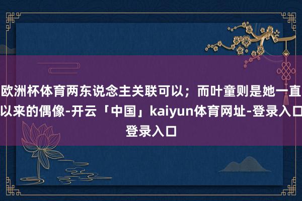 欧洲杯体育两东说念主关联可以；而叶童则是她一直以来的偶像-开云「中国」kaiyun体育网址-登录入口