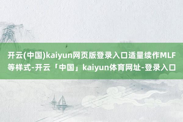 开云(中国)kaiyun网页版登录入口适量续作MLF等样式-开云「中国」kaiyun体育网址-登录入口