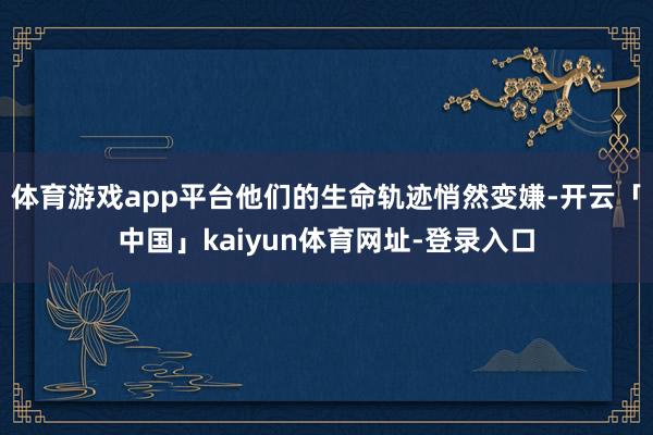 体育游戏app平台他们的生命轨迹悄然变嫌-开云「中国」kaiyun体育网址-登录入口