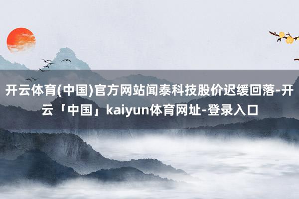 开云体育(中国)官方网站闻泰科技股价迟缓回落-开云「中国」kaiyun体育网址-登录入口