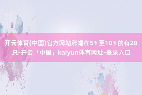 开云体育(中国)官方网站涨幅在5%至10%的有28只-开云「中国」kaiyun体育网址-登录入口
