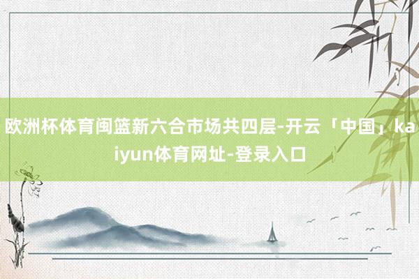欧洲杯体育闽篮新六合市场共四层-开云「中国」kaiyun体育网址-登录入口