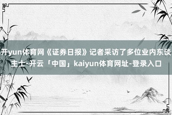 开yun体育网《证券日报》记者采访了多位业内东谈主士-开云「中国」kaiyun体育网址-登录入口