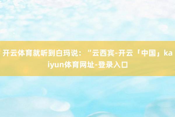 开云体育就听到白玛说：“云西宾-开云「中国」kaiyun体育网址-登录入口