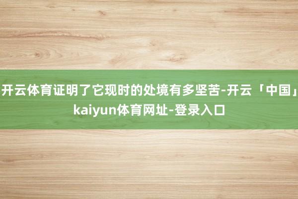 开云体育证明了它现时的处境有多坚苦-开云「中国」kaiyun体育网址-登录入口