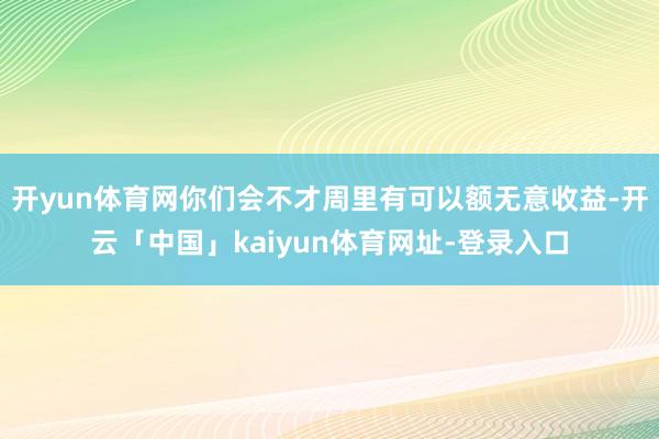 开yun体育网你们会不才周里有可以额无意收益-开云「中国」kaiyun体育网址-登录入口