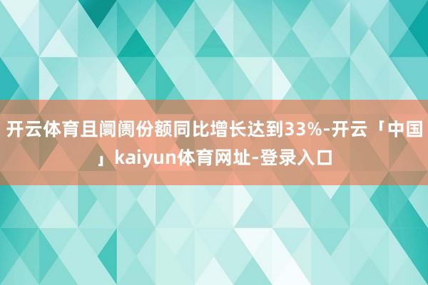 开云体育且阛阓份额同比增长达到33%-开云「中国」kaiyun体育网址-登录入口