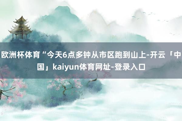 欧洲杯体育“今天6点多钟从市区跑到山上-开云「中国」kaiyun体育网址-登录入口