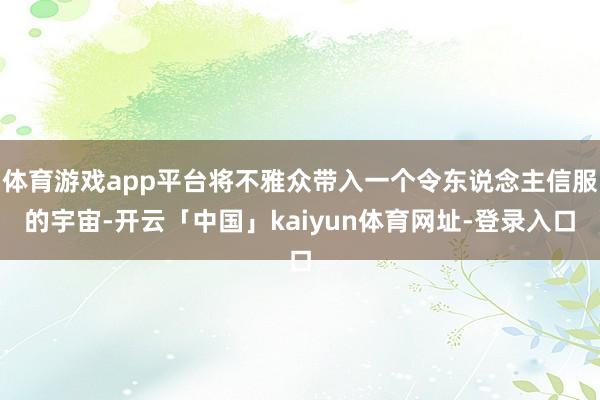 体育游戏app平台将不雅众带入一个令东说念主信服的宇宙-开云「中国」kaiyun体育网址-登录入口