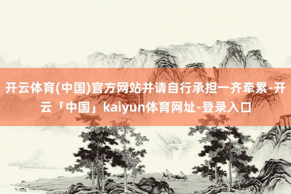 开云体育(中国)官方网站并请自行承担一齐牵累-开云「中国」kaiyun体育网址-登录入口