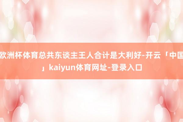 欧洲杯体育总共东谈主王人合计是大利好-开云「中国」kaiyun体育网址-登录入口