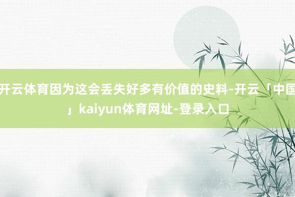 开云体育因为这会丢失好多有价值的史料-开云「中国」kaiyun体育网址-登录入口