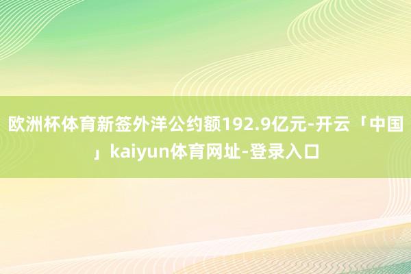 欧洲杯体育新签外洋公约额192.9亿元-开云「中国」kaiyun体育网址-登录入口