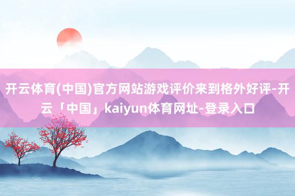 开云体育(中国)官方网站游戏评价来到格外好评-开云「中国」kaiyun体育网址-登录入口
