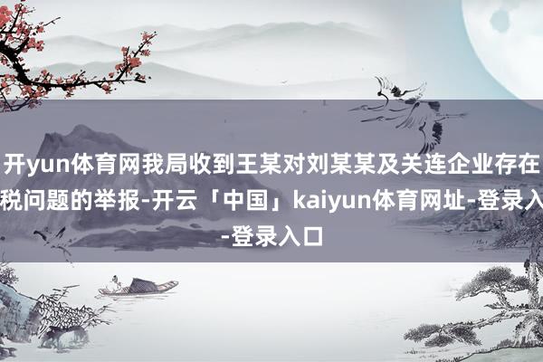 开yun体育网我局收到王某对刘某某及关连企业存在涉税问题的举报-开云「中国」kaiyun体育网址-登录入口
