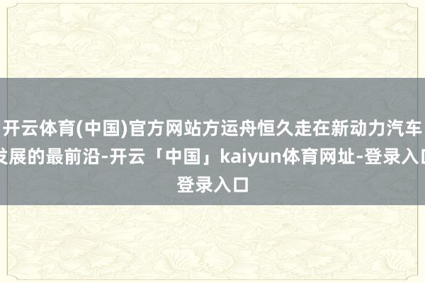开云体育(中国)官方网站方运舟恒久走在新动力汽车发展的最前沿-开云「中国」kaiyun体育网址-登录入口