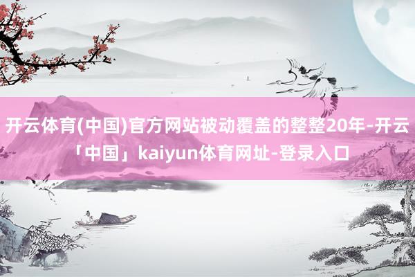 开云体育(中国)官方网站被动覆盖的整整20年-开云「中国」kaiyun体育网址-登录入口