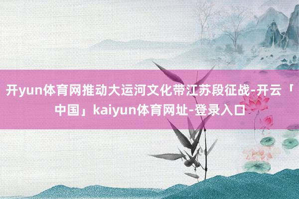 开yun体育网推动大运河文化带江苏段征战-开云「中国」kaiyun体育网址-登录入口