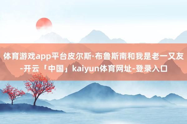 体育游戏app平台皮尔斯·布鲁斯南和我是老一又友-开云「中国」kaiyun体育网址-登录入口