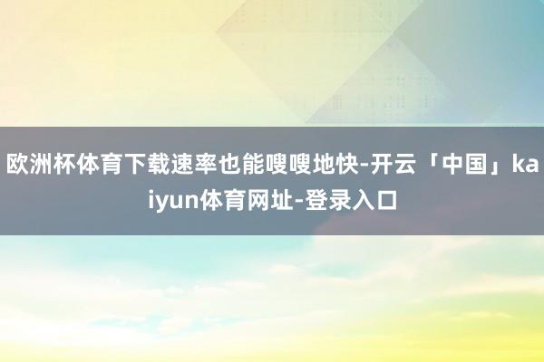欧洲杯体育下载速率也能嗖嗖地快-开云「中国」kaiyun体育网址-登录入口