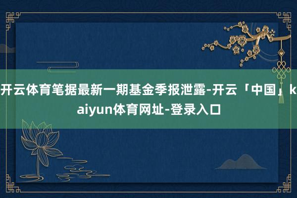 开云体育笔据最新一期基金季报泄露-开云「中国」kaiyun体育网址-登录入口