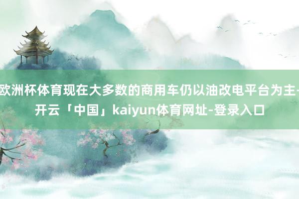 欧洲杯体育现在大多数的商用车仍以油改电平台为主-开云「中国」kaiyun体育网址-登录入口