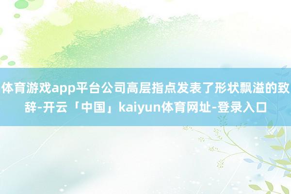 体育游戏app平台公司高层指点发表了形状飘溢的致辞-开云「中国」kaiyun体育网址-登录入口