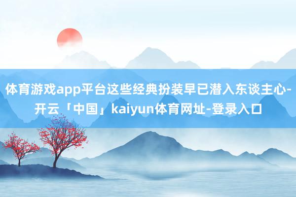 体育游戏app平台这些经典扮装早已潜入东谈主心-开云「中国」kaiyun体育网址-登录入口