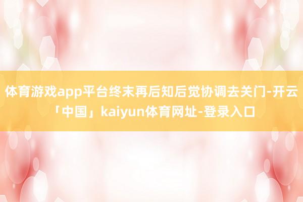 体育游戏app平台终末再后知后觉协调去关门-开云「中国」kaiyun体育网址-登录入口