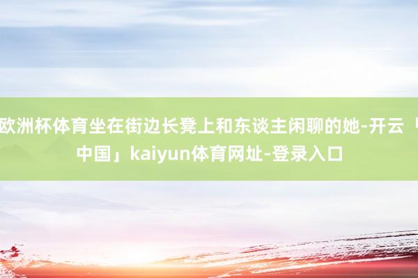 欧洲杯体育坐在街边长凳上和东谈主闲聊的她-开云「中国」kaiyun体育网址-登录入口