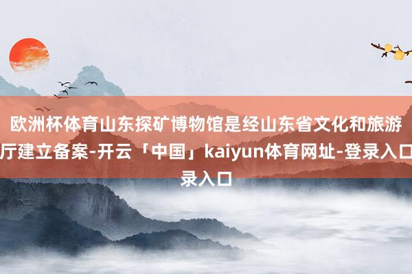 欧洲杯体育　　山东探矿博物馆是经山东省文化和旅游厅建立备案-开云「中国」kaiyun体育网址-登录入口
