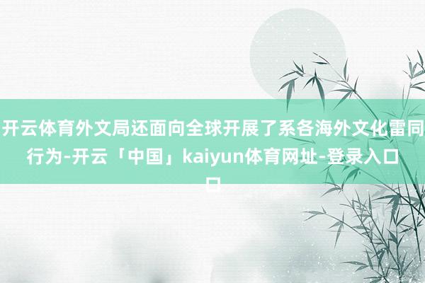 开云体育外文局还面向全球开展了系各海外文化雷同行为-开云「中国」kaiyun体育网址-登录入口