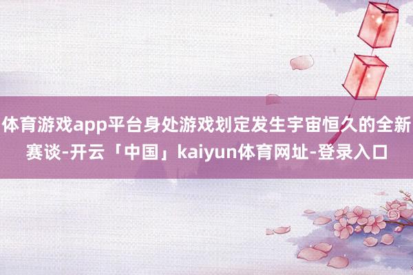 体育游戏app平台身处游戏划定发生宇宙恒久的全新赛谈-开云「中国」kaiyun体育网址-登录入口