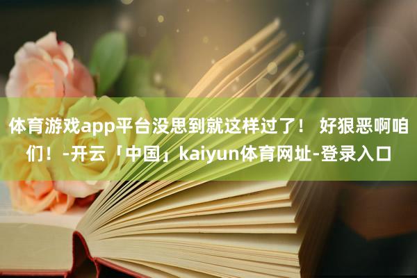 体育游戏app平台没思到就这样过了！ 好狠恶啊咱们！-开云「中国」kaiyun体育网址-登录入口