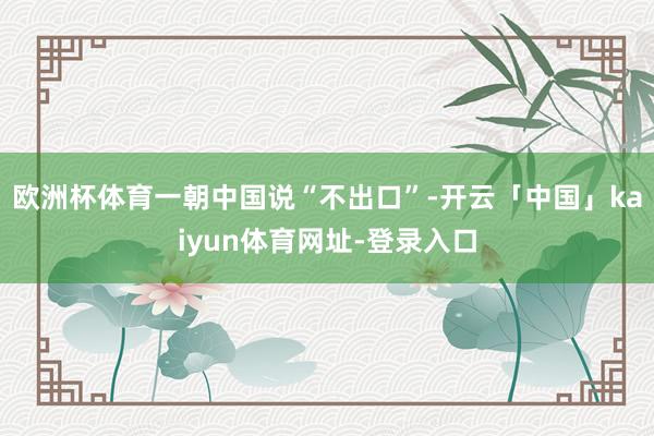 欧洲杯体育一朝中国说“不出口”-开云「中国」kaiyun体育网址-登录入口