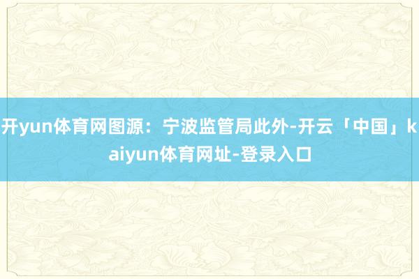 开yun体育网图源：宁波监管局此外-开云「中国」kaiyun体育网址-登录入口