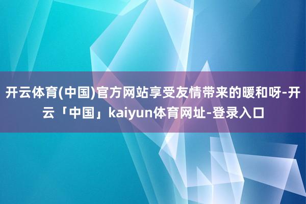 开云体育(中国)官方网站享受友情带来的暖和呀-开云「中国」kaiyun体育网址-登录入口