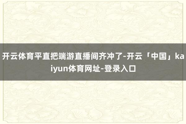 开云体育平直把端游直播间齐冲了-开云「中国」kaiyun体育网址-登录入口