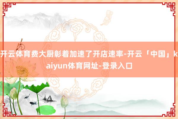 开云体育费大厨彰着加速了开店速率-开云「中国」kaiyun体育网址-登录入口