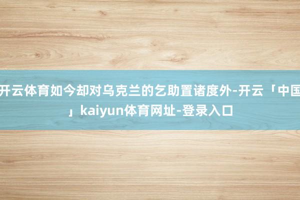 开云体育如今却对乌克兰的乞助置诸度外-开云「中国」kaiyun体育网址-登录入口